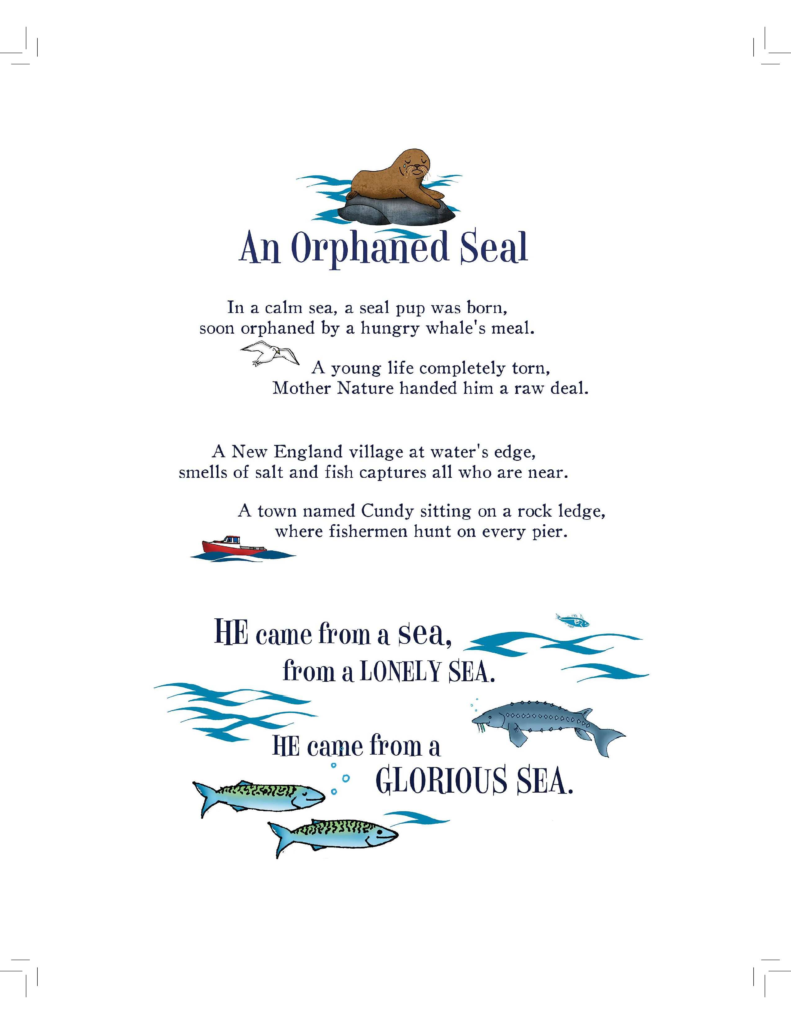 A page from Hoover the talking seal titled An Orphaned Seal
In a calm sea, a seal pup was born,
soon orphaned by a hungry whale's meal.
A young life completely torn,
Mother Nature handed him a raw deal.
A New England village at water's edge,
smells of salt and fish captures all who are near.
A town named Cundy sitting on a rock ledge,
where fishermen hunt on every pier.
He came from a sea, from a lonely sea.
He came from a glorious sea.