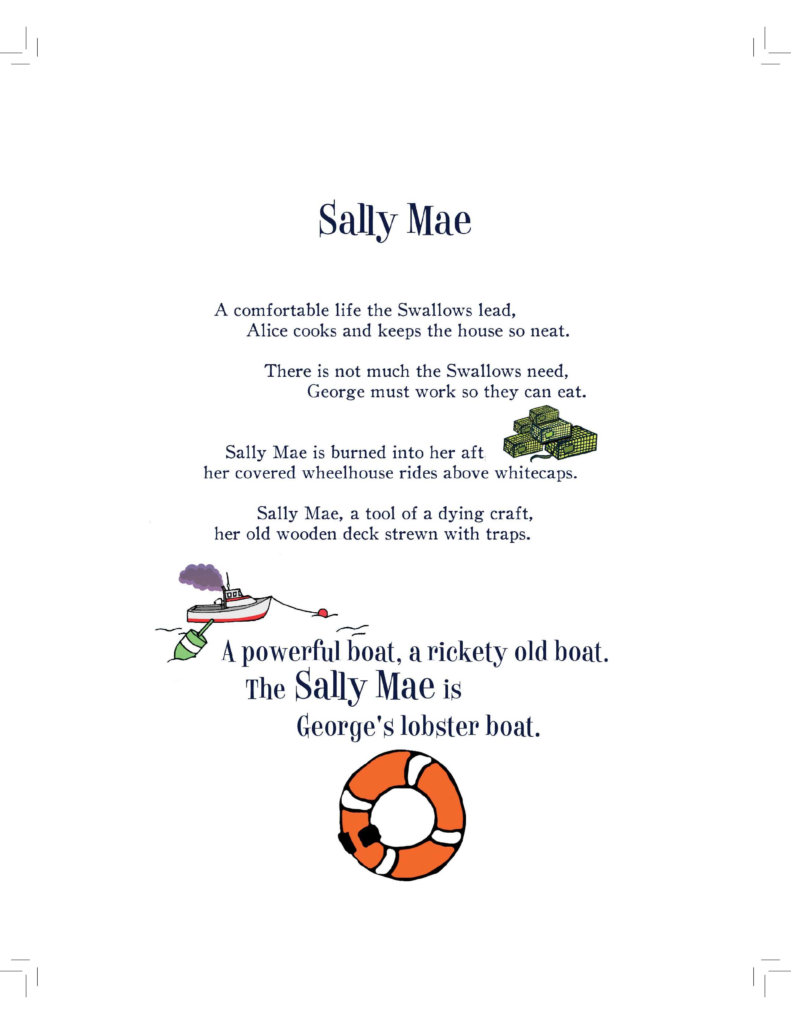A page from Hoover the talking seal titled Sally Mae
A comfortable life the Swallows lead,
Alice cooks and keeps the house so neat.
There is not much the Swallows need,
George must work so they can eat.
Sally Mae is burned into her aft,
her covered wheelhouse rides above whitecaps.
Sally Mae, a tool of a dying craft,
her old wooden deck strewn with traps.
A powerful boat, a rickety old boat.
The Sally Mae is George's lobster boat.